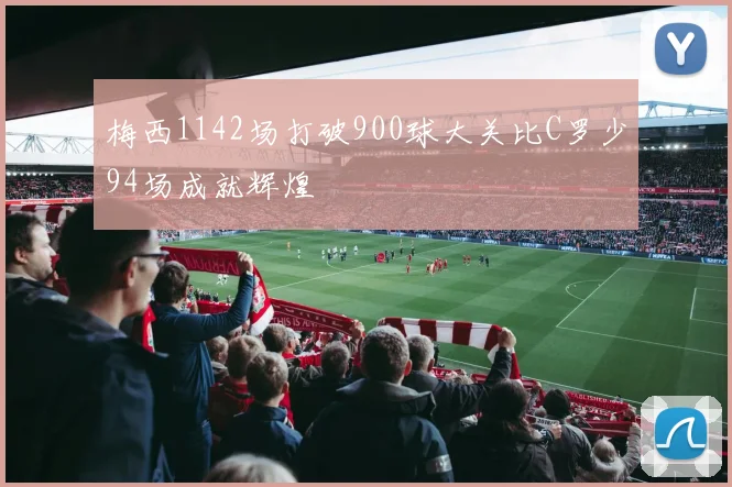 梅西1142场打破900球大关比C罗少94场成就辉煌