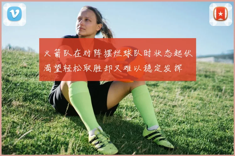 火箭队在对阵摆烂球队时状态起伏渴望轻松取胜却又难以稳定发挥
