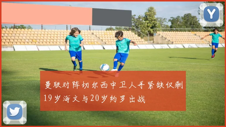 曼联对阵切尔西中卫人手紧缺仅剩19岁海文与20岁约罗出战
