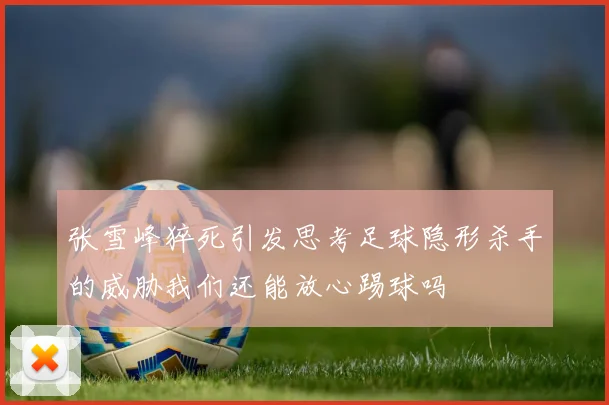 张雪峰猝死引发思考足球隐形杀手的威胁我们还能放心踢球吗